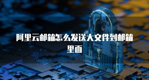阿里云邮箱怎么发送大文件到邮箱里面