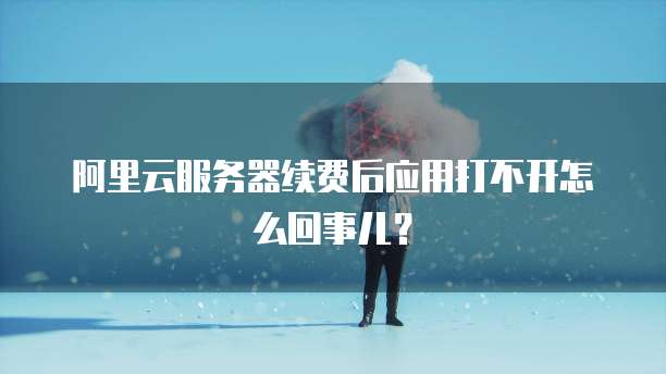 阿里云服务器续费后应用打不开怎么回事儿?