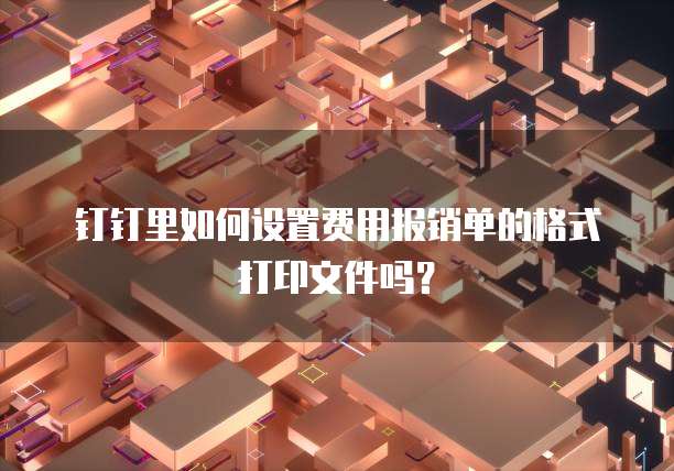 钉钉里如何设置费用报销单的格式打印文件吗？