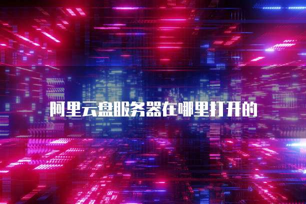 阿里云盘服务器在哪里打开的