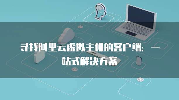 寻找阿里云虚拟主机的客户端：一站式解决方案