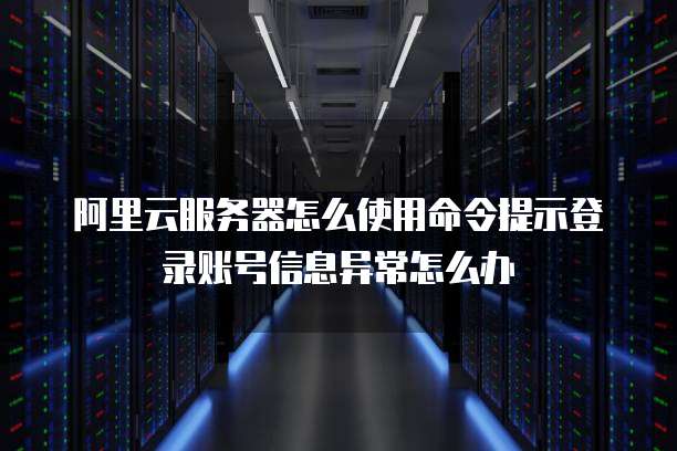 阿里云服务器怎么使用命令提示登录账号信息异常怎么办