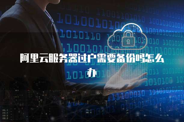 阿里云服务器过户需要备份吗怎么办