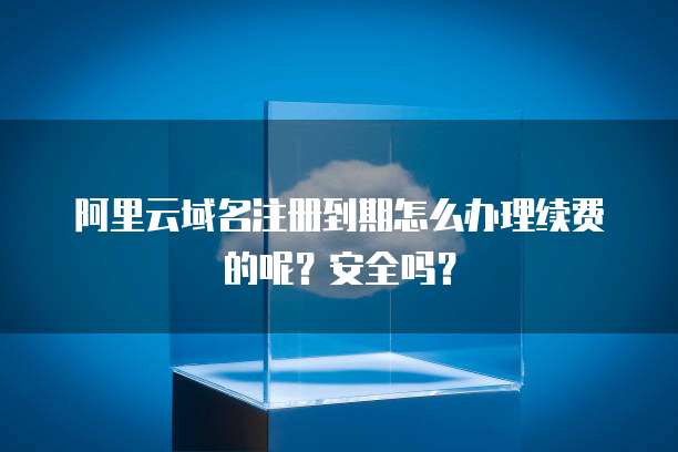 阿里云域名注册到期怎么办理续费的呢？安全吗？