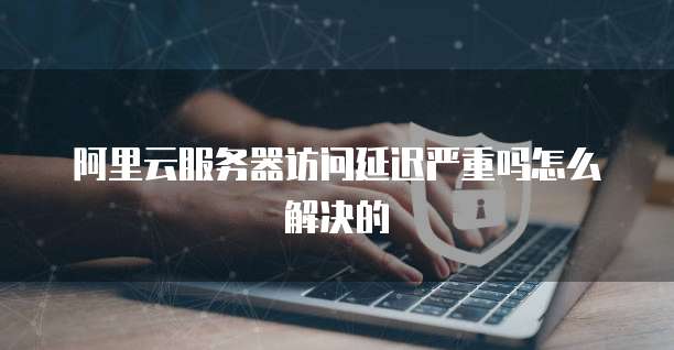 阿里云服务器访问延迟严重吗怎么解决的