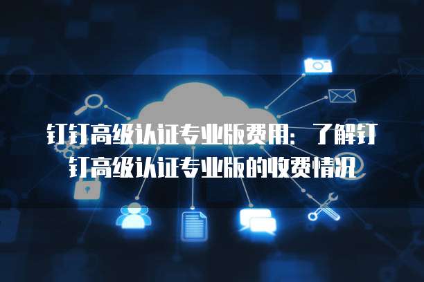 钉钉高级认证专业版费用：了解钉钉高级认证专业版的收费情况