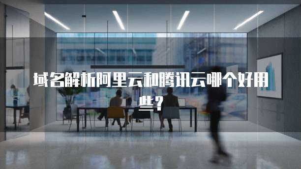 域名解析阿里云和腾讯云哪个好用些?