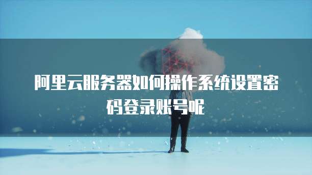 阿里云服务器如何操作系统设置密码登录账号呢