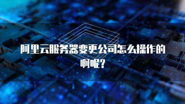阿里云服务器变更公司怎么操作的啊呢？