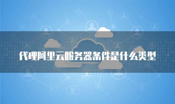 代理阿里云服务器条件是什么类型