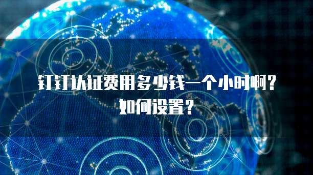 钉钉认证费用多少钱一个小时啊?如何设置?
