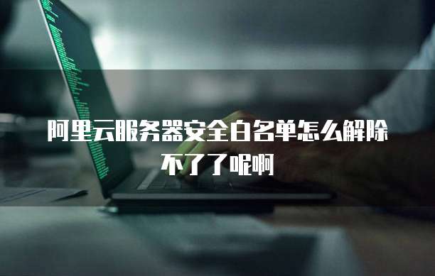 阿里云服务器安全白名单怎么解除不了了呢啊