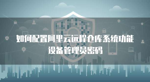 如何配置阿里云远程仓库系统功能设备管理员密码
