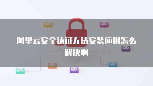 阿里云安全认证无法安装应用怎么解决啊