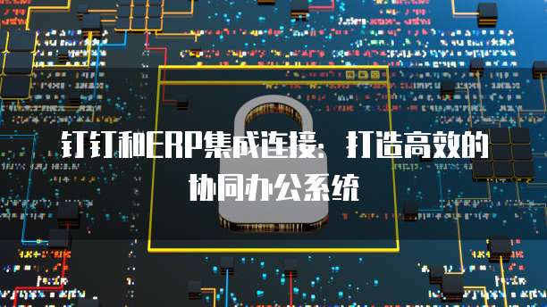 钉钉和ERP集成连接：打造高效的协同办公系统