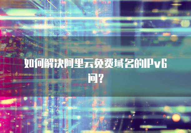 如何解决阿里云免费域名的IPv6问?