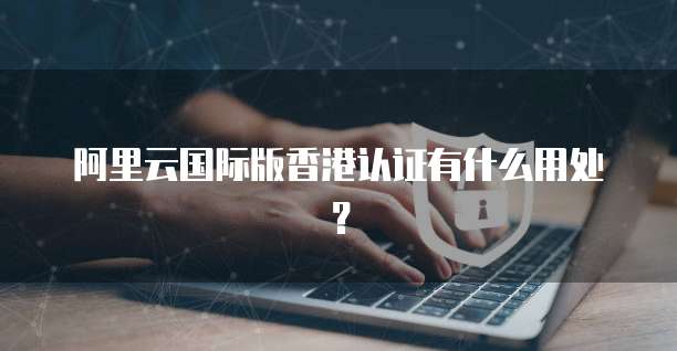 阿里云国际版香港认证有什么用处？