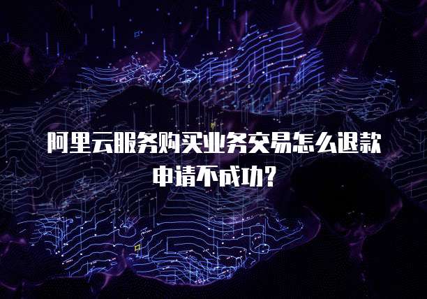 阿里云服务购买业务交易怎么退款申请不成功?