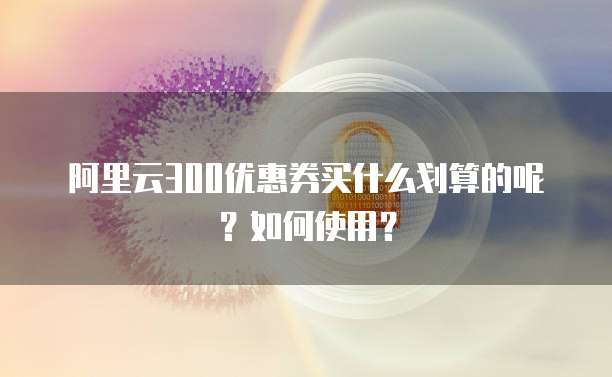 阿里云300优惠券买什么划算的呢?如何使用?