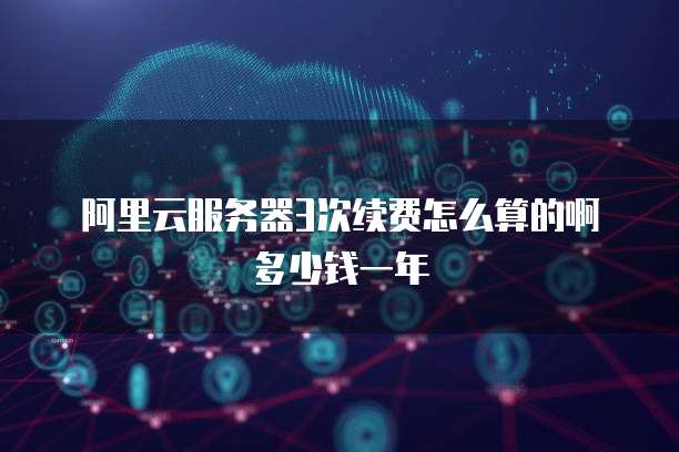 阿里云服务器3次续费怎么算的啊多少钱一年