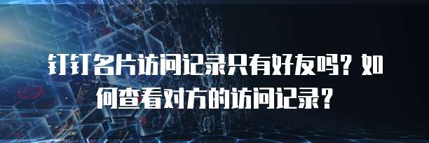 钉钉名片访问记录只有好友吗？如何查看对方的访问记录？