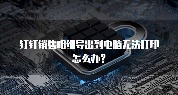 钉钉销售明细导出到电脑无法打印怎么办?