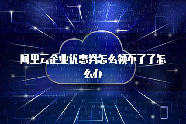 阿里云企业优惠券怎么领不了了怎么办