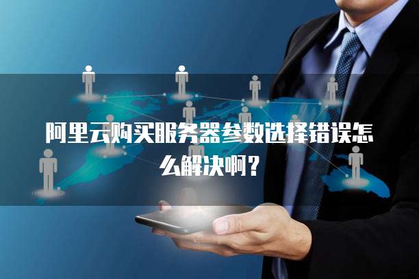 阿里云购买服务器参数选择错误怎么解决啊?