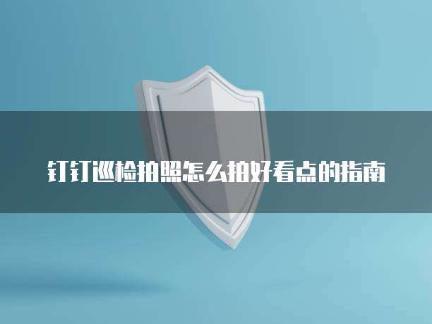 钉钉巡检拍照怎么拍好看点的指南