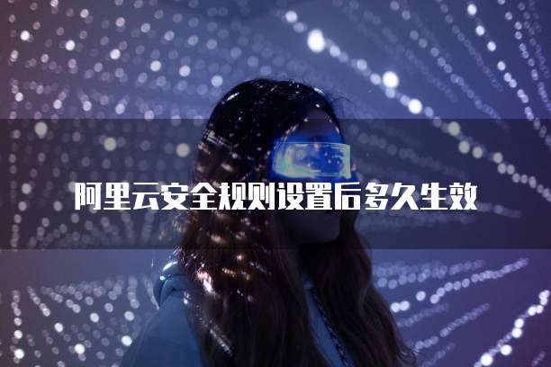 阿里云安全规则设置后多久生效