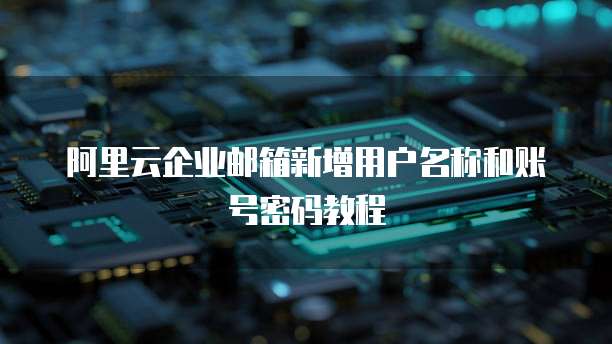 阿里云企业邮箱新增用户名称和账号密码教程