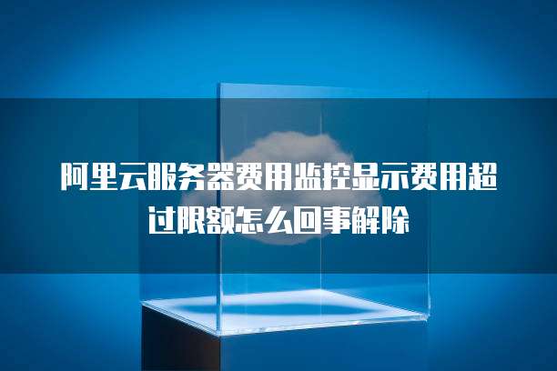 阿里云服务器费用监控显示费用超过限额怎么回事解除