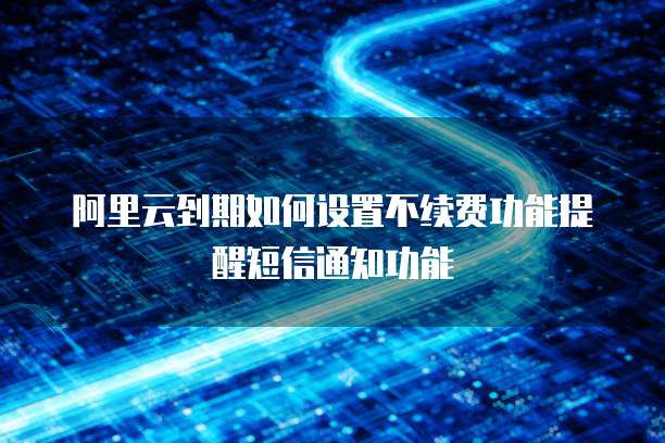 阿里云到期如何设置不续费功能提醒短信通知功能