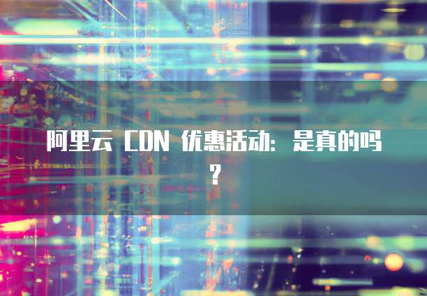 阿里云 CDN 优惠活动:是真的吗?