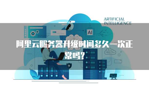 阿里云服务器升级时间多久一次正常吗?