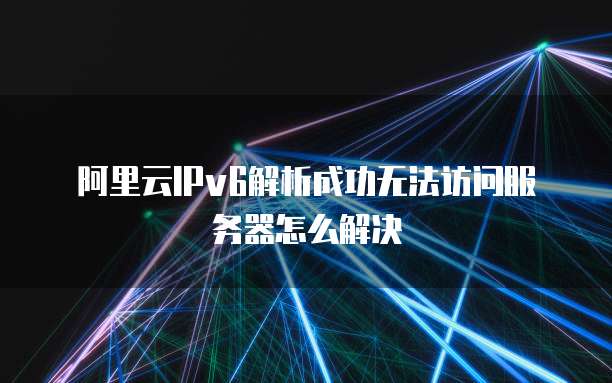 阿里云IPv6解析成功无法访问服务器怎么解决