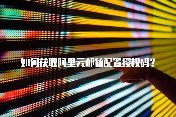 如何获取阿里云邮箱配置授权码？