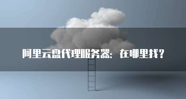 阿里云盘代理服务器:在哪里找?