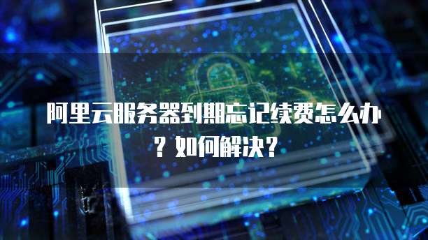 阿里云服务器到期忘记续费怎么办?如何解决?