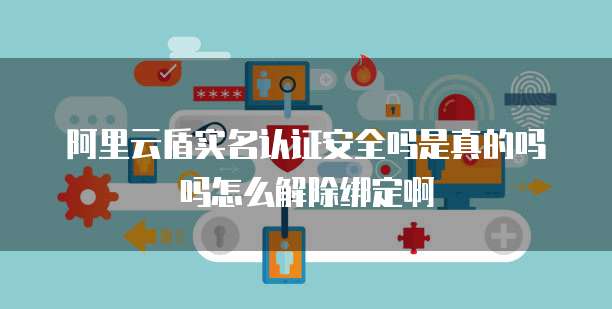 阿里云盾实名认证安全吗是真的吗吗怎么解除绑定啊