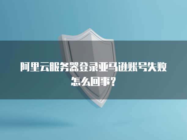 阿里云服务器登录亚马逊账号失败怎么回事?