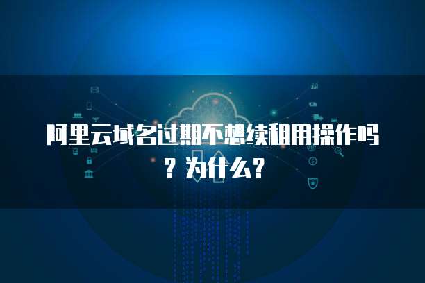 阿里云域名过期不想续租用操作吗?为什么?