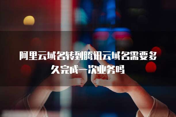 阿里云域名转到腾讯云域名需要多久完成一次业务吗