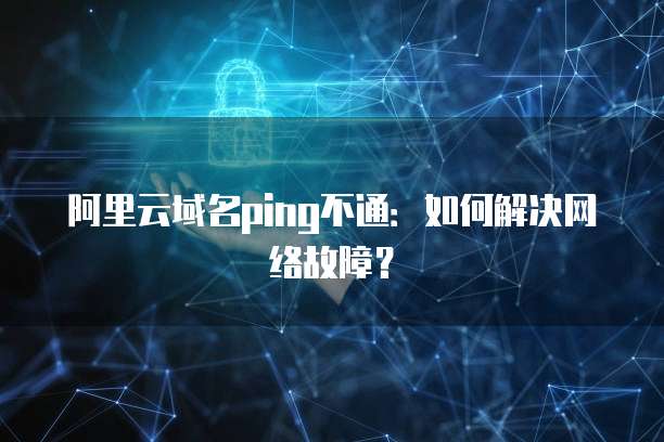阿里云域名ping不通：如何解决网络故障？