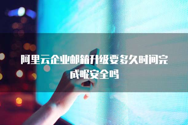 阿里云企业邮箱升级要多久时间完成呢安全吗