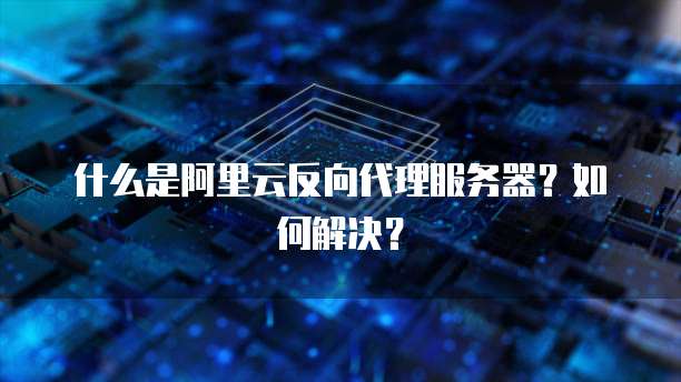 什么是阿里云反向代理服务器?如何解决?