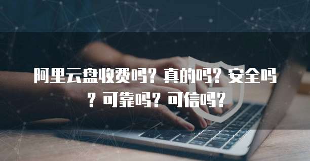 阿里云盘收费吗?真的吗?安全吗?可靠吗?可信吗?