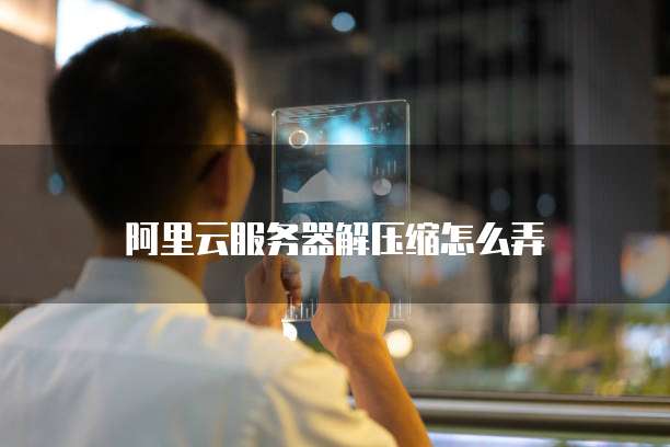 阿里云服务器解压缩怎么弄