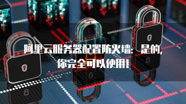 阿里云服务器配置防火墙:是的,你完全可以使用!