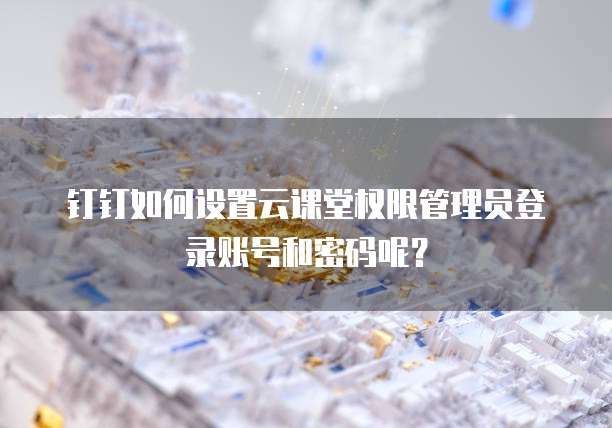 钉钉如何设置云课堂权限管理员登录账号和密码呢?